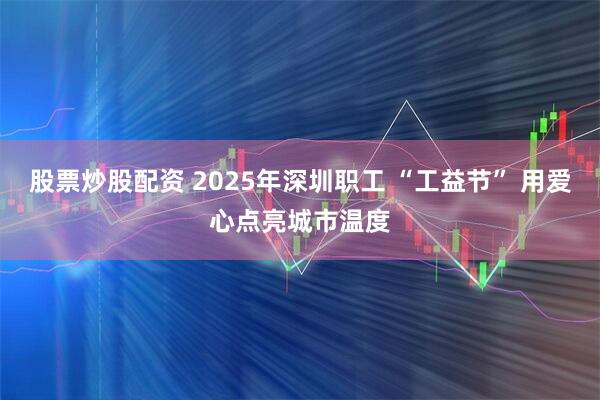 股票炒股配资 2025年深圳职工 “工益节” 用爱心点亮城市温度