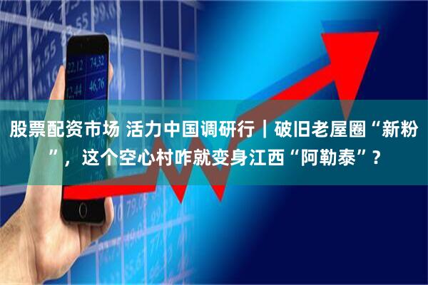 股票配资市场 活力中国调研行｜破旧老屋圈“新粉”，这个空心村咋就变身江西“阿勒泰”？