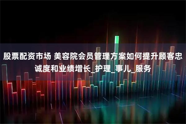 股票配资市场 美容院会员管理方案如何提升顾客忠诚度和业绩增长_护理_事儿_服务