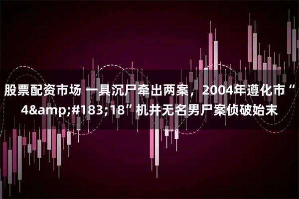 股票配资市场 一具沉尸牵出两案，2004年遵化市“4·18”机井无名男尸案侦破始末