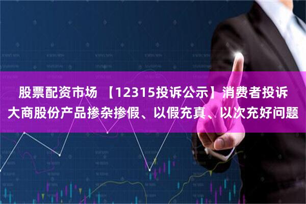 股票配资市场 【12315投诉公示】消费者投诉大商股份产品掺杂掺假、以假充真、以次充好问题