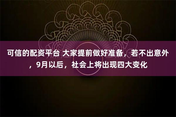 可信的配资平台 大家提前做好准备，若不出意外，9月以后，社会上将出现四大变化