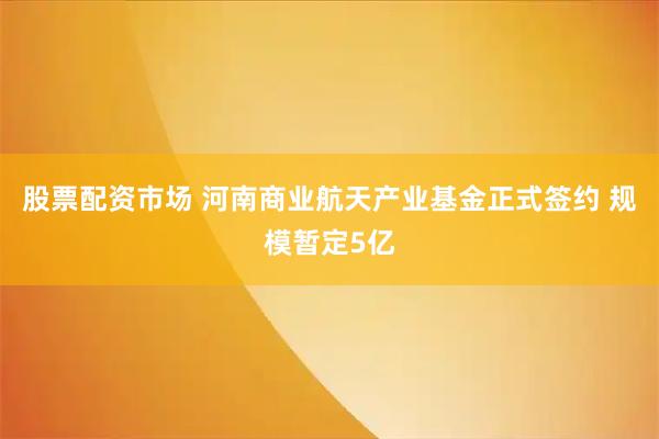 股票配资市场 河南商业航天产业基金正式签约 规模暂定5亿