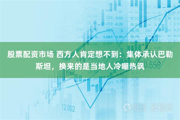 股票配资市场 西方人肯定想不到：集体承认巴勒斯坦，换来的是当地人冷嘲热讽