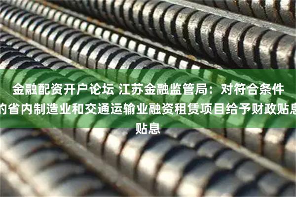金融配资开户论坛 江苏金融监管局：对符合条件的省内制造业和交通运输业融资租赁项目给予财政贴息